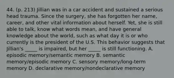 44. (p. 213) Jillian was in a car accident and sustained a serious head trauma. Since the surgery, she has forgotten her name, career, and other vital information about herself. Yet, she is still able to talk, know what words mean, and have general knowledge about the world, such as what day it is or who currently is the president of the U.S. This behavior suggests that Jillian's _____ is impaired, but her _____ is still functioning. A. episodic memory/semantic memory B. semantic memory/episodic memory C. sensory memory/long-term memory D. declarative memory/nondeclarative memory