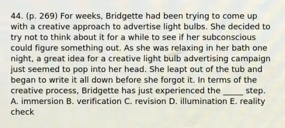 44. (p. 269) For weeks, Bridgette had been trying to come up with a creative approach to advertise light bulbs. She decided to try not to think about it for a while to see if her subconscious could figure something out. As she was relaxing in her bath one night, a great idea for a creative light bulb advertising campaign just seemed to pop into her head. She leapt out of the tub and began to write it all down before she forgot it. In terms of the creative process, Bridgette has just experienced the _____ step. A. immersion B. verification C. revision D. illumination E. reality check