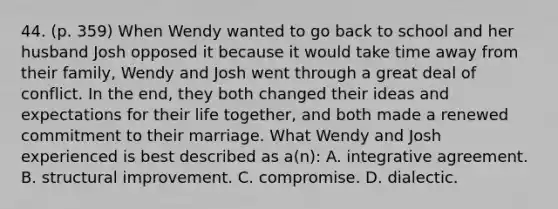 44. (p. 359) When Wendy wanted to go back to school and her husband Josh opposed it because it would take time away from their family, Wendy and Josh went through a great deal of conflict. In the end, they both changed their ideas and expectations for their life together, and both made a renewed commitment to their marriage. What Wendy and Josh experienced is best described as a(n): A. integrative agreement. B. structural improvement. C. compromise. D. dialectic.