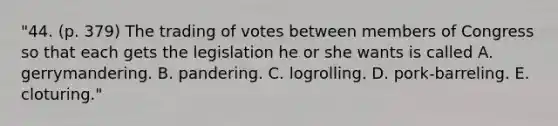 "44. (p. 379) The trading of votes between members of Congress so that each gets the legislation he or she wants is called A. gerrymandering. B. pandering. C. logrolling. D. pork-barreling. E. cloturing."