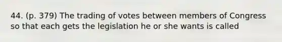 44. (p. 379) The trading of votes between members of Congress so that each gets the legislation he or she wants is called