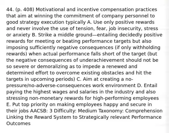 44. (p. 408) Motivational and incentive compensation practices that aim at winning the commitment of company personnel to good strategy execution typically A. Use only positive rewards and never involve the use of tension, fear, job insecurity, stress or anxiety B. Strike a middle ground—entailing decidedly positive rewards for meeting or beating performance targets but also imposing sufficiently negative consequences (if only withholding rewards) when actual performance falls short of the target (but the negative consequences of underachievement should not be so severe or demoralizing as to impede a renewed and determined effort to overcome existing obstacles and hit the targets in upcoming periods) C. Aim at creating a no-pressure/no-adverse-consequences work environment D. Entail paying the highest wages and salaries in the industry and also stressing non-monetary rewards for high-performing employees E. Put top priority on making employees happy and secure in their jobs AACSB: 3 Difficulty: Medium Taxonomy: Comprehension Linking the Reward System to Strategically relevant Performance Outcomes