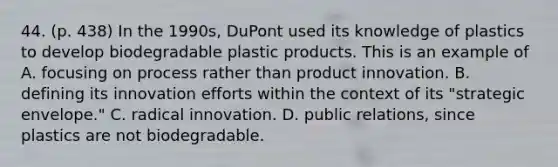 44. (p. 438) In the 1990s, DuPont used its knowledge of plastics to develop biodegradable plastic products. This is an example of A. focusing on process rather than product innovation. B. defining its innovation efforts within the context of its "strategic envelope." C. radical innovation. D. public relations, since plastics are not biodegradable.