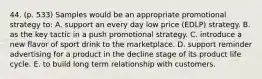 44. (p. 533) Samples would be an appropriate promotional strategy to: A. support an every day low price (EDLP) strategy. B. as the key tactic in a push promotional strategy. C. introduce a new flavor of sport drink to the marketplace. D. support reminder advertising for a product in the decline stage of its product life cycle. E. to build long term relationship with customers.