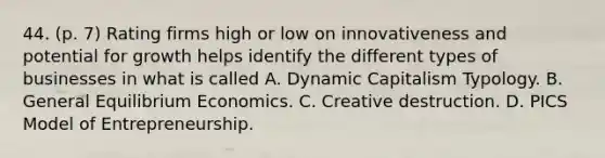 44. (p. 7) Rating firms high or low on innovativeness and potential for growth helps identify the different types of businesses in what is called A. Dynamic Capitalism Typology. B. General Equilibrium Economics. C. Creative destruction. D. PICS Model of Entrepreneurship.