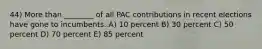 44) More than ________ of all PAC contributions in recent elections have gone to incumbents. A) 10 percent B) 30 percent C) 50 percent D) 70 percent E) 85 percent