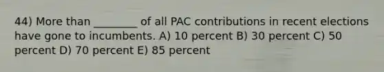 44) More than ________ of all PAC contributions in recent elections have gone to incumbents. A) 10 percent B) 30 percent C) 50 percent D) 70 percent E) 85 percent