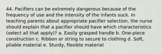 44. Pacifiers can be extremely dangerous because of the frequency of use and the intensity of the infants suck. In teaching parents about appropriate pacifier selection, the nurse should explain that a pacifier should have which characteristics (select all that apply)? a. Easily grasped handle b. One-piece construction c. Ribbon or string to secure to clothing d. Soft, pliable material e. Sturdy, flexible material