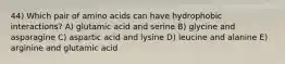 44) Which pair of amino acids can have hydrophobic interactions? A) glutamic acid and serine B) glycine and asparagine C) aspartic acid and lysine D) leucine and alanine E) arginine and glutamic acid