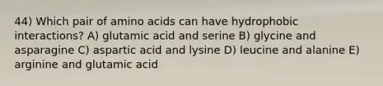 44) Which pair of amino acids can have hydrophobic interactions? A) glutamic acid and serine B) glycine and asparagine C) aspartic acid and lysine D) leucine and alanine E) arginine and glutamic acid