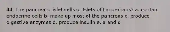 44. The pancreatic islet cells or Islets of Langerhans? a. contain endocrine cells b. make up most of the pancreas c. produce digestive enzymes d. produce insulin e. a and d