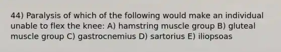 44) Paralysis of which of the following would make an individual unable to flex the knee: A) hamstring muscle group B) gluteal muscle group C) gastrocnemius D) sartorius E) iliopsoas