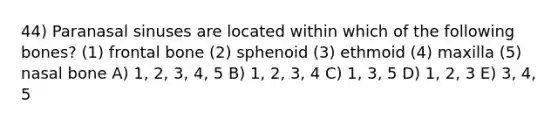 44) Paranasal sinuses are located within which of the following bones? (1) frontal bone (2) sphenoid (3) ethmoid (4) maxilla (5) nasal bone A) 1, 2, 3, 4, 5 B) 1, 2, 3, 4 C) 1, 3, 5 D) 1, 2, 3 E) 3, 4, 5