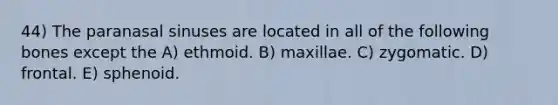 44) The paranasal sinuses are located in all of the following bones except the A) ethmoid. B) maxillae. C) zygomatic. D) frontal. E) sphenoid.