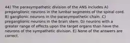 44) The parasympathetic division of the ANS includes A) preganglionic neurons in the lumbar segments of the spinal cord. B) ganglionic neurons in the parasympathetic chain. C) preganglionic neurons in the brain stem. D) neurons with a greater range of effects upon the target organs than have the neurons of the sympathetic division. E) None of the answers are correct.