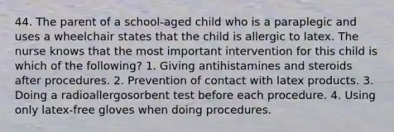 44. The parent of a school-aged child who is a paraplegic and uses a wheelchair states that the child is allergic to latex. The nurse knows that the most important intervention for this child is which of the following? 1. Giving antihistamines and steroids after procedures. 2. Prevention of contact with latex products. 3. Doing a radioallergosorbent test before each procedure. 4. Using only latex-free gloves when doing procedures.