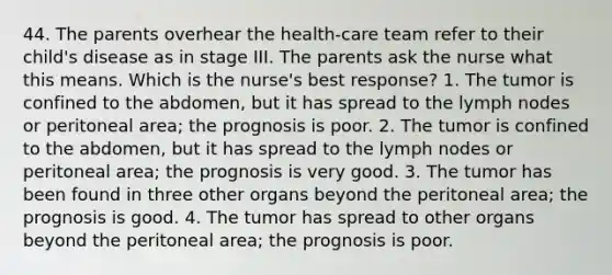 44. The parents overhear the health-care team refer to their child's disease as in stage III. The parents ask the nurse what this means. Which is the nurse's best response? 1. The tumor is confined to the abdomen, but it has spread to the lymph nodes or peritoneal area; the prognosis is poor. 2. The tumor is confined to the abdomen, but it has spread to the lymph nodes or peritoneal area; the prognosis is very good. 3. The tumor has been found in three other organs beyond the peritoneal area; the prognosis is good. 4. The tumor has spread to other organs beyond the peritoneal area; the prognosis is poor.