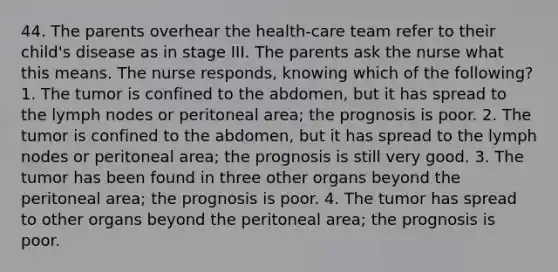 44. The parents overhear the health-care team refer to their child's disease as in stage III. The parents ask the nurse what this means. The nurse responds, knowing which of the following? 1. The tumor is confined to the abdomen, but it has spread to the lymph nodes or peritoneal area; the prognosis is poor. 2. The tumor is confined to the abdomen, but it has spread to the lymph nodes or peritoneal area; the prognosis is still very good. 3. The tumor has been found in three other organs beyond the peritoneal area; the prognosis is poor. 4. The tumor has spread to other organs beyond the peritoneal area; the prognosis is poor.