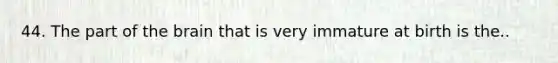 44. The part of the brain that is very immature at birth is the..