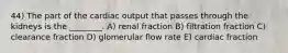 44) The part of the cardiac output that passes through the kidneys is the ________. A) renal fraction B) filtration fraction C) clearance fraction D) glomerular flow rate E) cardiac fraction