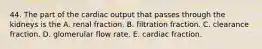 44. The part of the cardiac output that passes through the kidneys is the A. renal fraction. B. filtration fraction. C. clearance fraction. D. glomerular flow rate. E. cardiac fraction.