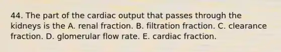 44. The part of the cardiac output that passes through the kidneys is the A. renal fraction. B. filtration fraction. C. clearance fraction. D. glomerular flow rate. E. cardiac fraction.