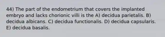 44) The part of the endometrium that covers the implanted embryo and lacks chorionic villi is the A) decidua parietalis. B) decidua albicans. C) decidua functionalis. D) decidua capsularis. E) decidua basalis.