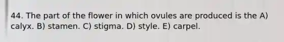 44. The part of the flower in which ovules are produced is the A) calyx. B) stamen. C) stigma. D) style. E) carpel.