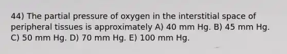 44) The partial pressure of oxygen in the interstitial space of peripheral tissues is approximately A) 40 mm Hg. B) 45 mm Hg. C) 50 mm Hg. D) 70 mm Hg. E) 100 mm Hg.