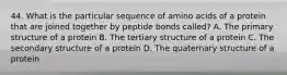 44. What is the particular sequence of amino acids of a protein that are joined together by peptide bonds called? A. The primary structure of a protein B. The tertiary structure of a protein C. The secondary structure of a protein D. The quaternary structure of a protein