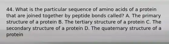 44. What is the particular sequence of amino acids of a protein that are joined together by peptide bonds called? A. The primary structure of a protein B. The tertiary structure of a protein C. The secondary structure of a protein D. The quaternary structure of a protein