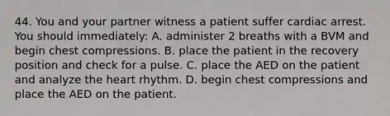 44. You and your partner witness a patient suffer cardiac arrest. You should immediately: A. administer 2 breaths with a BVM and begin chest compressions. B. place the patient in the recovery position and check for a pulse. C. place the AED on the patient and analyze the heart rhythm. D. begin chest compressions and place the AED on the patient.