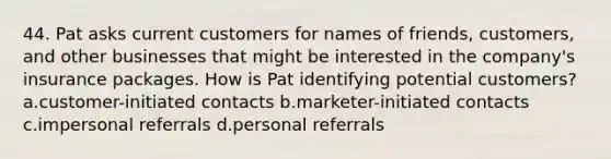 44. Pat asks current customers for names of friends, customers, and other businesses that might be interested in the company's insurance packages. How is Pat identifying potential customers? a.customer-initiated contacts b.marketer-initiated contacts c.impersonal referrals d.personal referrals