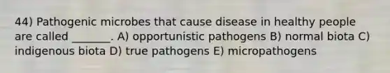 44) Pathogenic microbes that cause disease in healthy people are called _______. A) opportunistic pathogens B) normal biota C) indigenous biota D) true pathogens E) micropathogens