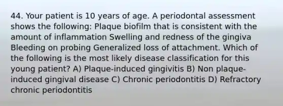 44. Your patient is 10 years of age. A periodontal assessment shows the following: Plaque biofilm that is consistent with the amount of inflammation Swelling and redness of the gingiva Bleeding on probing Generalized loss of attachment. Which of the following is the most likely disease classification for this young patient? A) Plaque-induced gingivitis B) Non plaque-induced gingival disease C) Chronic periodontitis D) Refractory chronic periodontitis