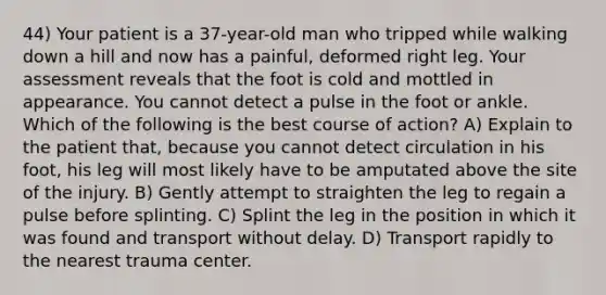 44) Your patient is a 37-year-old man who tripped while walking down a hill and now has a painful, deformed right leg. Your assessment reveals that the foot is cold and mottled in appearance. You cannot detect a pulse in the foot or ankle. Which of the following is the best course of action? A) Explain to the patient that, because you cannot detect circulation in his foot, his leg will most likely have to be amputated above the site of the injury. B) Gently attempt to straighten the leg to regain a pulse before splinting. C) Splint the leg in the position in which it was found and transport without delay. D) Transport rapidly to the nearest trauma center.