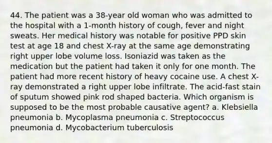 44. The patient was a 38-year old woman who was admitted to the hospital with a 1-month history of cough, fever and night sweats. Her medical history was notable for positive PPD skin test at age 18 and chest X-ray at the same age demonstrating right upper lobe volume loss. Isoniazid was taken as the medication but the patient had taken it only for one month. The patient had more recent history of heavy cocaine use. A chest X-ray demonstrated a right upper lobe infiltrate. The acid-fast stain of sputum showed pink rod shaped bacteria. Which organism is supposed to be the most probable causative agent? a. Klebsiella pneumonia b. Mycoplasma pneumonia c. Streptococcus pneumonia d. Mycobacterium tuberculosis