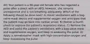 44) Your patient is a 66-year-old female who has regained a pulse after a shock with an AED; however, she remains unresponsive and is not breathing adequately. Which of the following should be done next? A) Assist ventilations with a bag-valve-mask device and supplemental oxygen and anticipate that the patient may go back into cardiac arrest. B) Deliver a fourth shock to improve the patient's respiratory status. C) Remove the AED and assist the patient's ventilations with a bag-valve mask and supplemental oxygen, and keep re-assessing the pulse. D) Apply a nonrebreather mask with high-concentration oxygen and keep reassessing the pulse