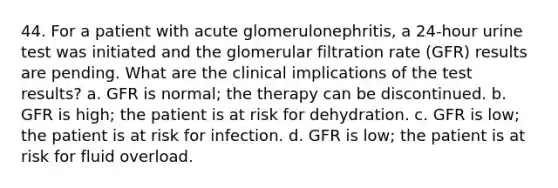 44. For a patient with acute glomerulonephritis, a 24-hour urine test was initiated and the glomerular filtration rate (GFR) results are pending. What are the clinical implications of the test results? a. GFR is normal; the therapy can be discontinued. b. GFR is high; the patient is at risk for dehydration. c. GFR is low; the patient is at risk for infection. d. GFR is low; the patient is at risk for fluid overload.