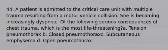 44. A patient is admitted to the critical care unit with multiple trauma resulting from a motor vehicle collision. She is becoming increasingly dyspneic. Of the following serious consequences of chest trauma, which is the most life-threatening?a. Tension pneumothorax b. Closed pneumothoraxc. Subcutaneous emphysema d. Open pneumothorax