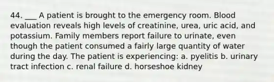 44. ___ A patient is brought to the emergency room. Blood evaluation reveals high levels of creatinine, urea, uric acid, and potassium. Family members report failure to urinate, even though the patient consumed a fairly large quantity of water during the day. The patient is experiencing: a. pyelitis b. urinary tract infection c. renal failure d. horseshoe kidney