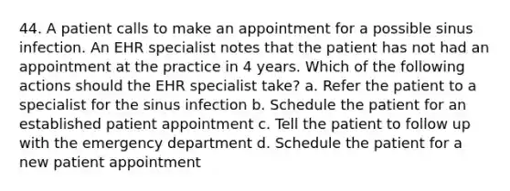 44. A patient calls to make an appointment for a possible sinus infection. An EHR specialist notes that the patient has not had an appointment at the practice in 4 years. Which of the following actions should the EHR specialist take? a. Refer the patient to a specialist for the sinus infection b. Schedule the patient for an established patient appointment c. Tell the patient to follow up with the emergency department d. Schedule the patient for a new patient appointment