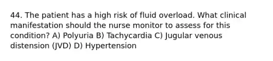 44. The patient has a high risk of fluid overload. What clinical manifestation should the nurse monitor to assess for this condition? A) Polyuria B) Tachycardia C) Jugular venous distension (JVD) D) Hypertension