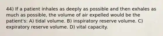 44) If a patient inhales as deeply as possible and then exhales as much as possible, the volume of air expelled would be the patient's: A) tidal volume. B) inspiratory reserve volume. C) expiratory reserve volume. D) vital capacity.