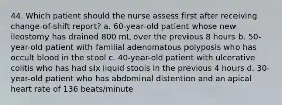 44. Which patient should the nurse assess first after receiving change-of-shift report? a. 60-year-old patient whose new ileostomy has drained 800 mL over the previous 8 hours b. 50-year-old patient with familial adenomatous polyposis who has occult blood in the stool c. 40-year-old patient with ulcerative colitis who has had six liquid stools in the previous 4 hours d. 30-year-old patient who has abdominal distention and an apical heart rate of 136 beats/minute