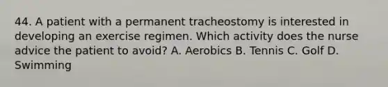 44. A patient with a permanent tracheostomy is interested in developing an exercise regimen. Which activity does the nurse advice the patient to avoid? A. Aerobics B. Tennis C. Golf D. Swimming