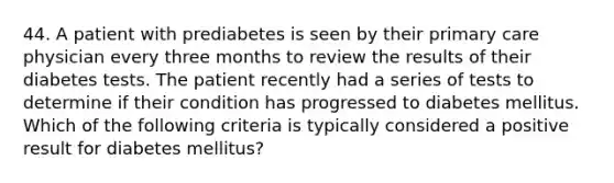 44. A patient with prediabetes is seen by their primary care physician every three months to review the results of their diabetes tests. The patient recently had a series of tests to determine if their condition has progressed to diabetes mellitus. Which of the following criteria is typically considered a positive result for diabetes mellitus?