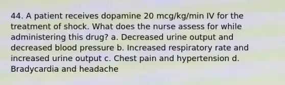 44. A patient receives dopamine 20 mcg/kg/min IV for the treatment of shock. What does the nurse assess for while administering this drug? a. Decreased urine output and decreased blood pressure b. Increased respiratory rate and increased urine output c. Chest pain and hypertension d. Bradycardia and headache