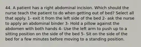 44. A patient has a right abdominal incision. Which should the nurse teach the patient to do when getting out of bed? Select all that apply. 1- exit it from the left side of the bed 2- ask the nurse to apply an abdominal binder 3- Hold a pillow against the abdomen with both hands 4- Use the left arm to push up to a sitting position on the side of the bed 5- Sit on the side of the bed for a few minutes before moving to a standing position.