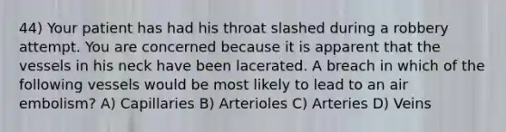 44) Your patient has had his throat slashed during a robbery attempt. You are concerned because it is apparent that the vessels in his neck have been lacerated. A breach in which of the following vessels would be most likely to lead to an air embolism? A) Capillaries B) Arterioles C) Arteries D) Veins